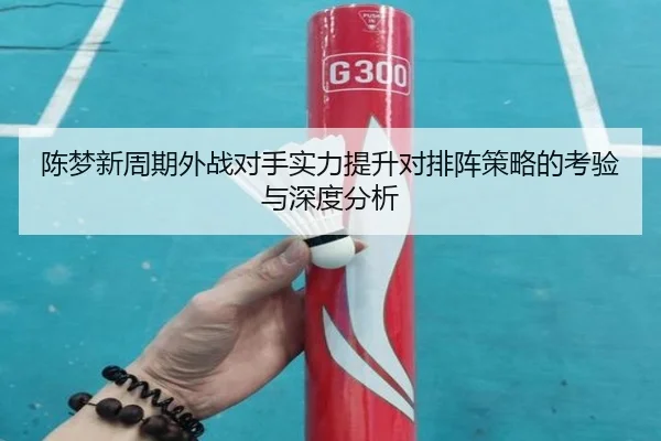 陈梦新周期外战对手实力提升对排阵策略的考验与深度分析